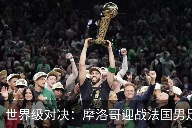 世界级对决：摩洛哥迎战法国男足 14决赛精彩即将上演